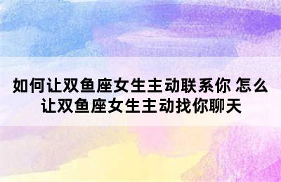 如何让双鱼座女生主动联系你 怎么让双鱼座女生主动找你聊天